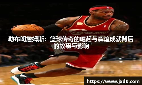 勒布朗詹姆斯：篮球传奇的崛起与辉煌成就背后的故事与影响